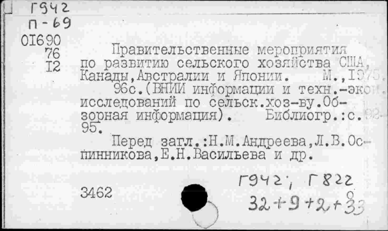 ﻿Г5чг п - £9
01690
76
12
Правительственные мероприятия по развитию сельского хозяйства США, Канады,Австралии и Японии. М.,ГП.
96с.(ВНИИ информации и техн.-экс исследований по сельск.хоз-ву.Обзорная информация). Библиогр.:с.
Перед загл. :Н.М. Андреева, Л.В. Ос-■ Винникова,Е.Н.Васильева и др.
3462
Г9Ч2; Г
3<Х 'И 5 */■ % г